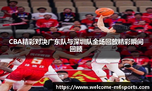 CBA精彩对决广东队与深圳队全场回放精彩瞬间回顾